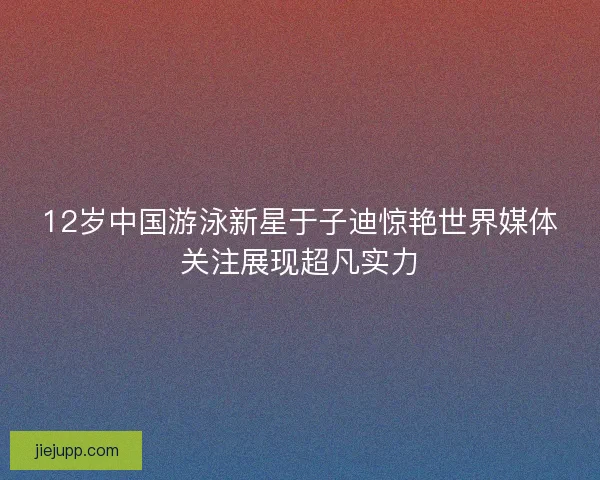 12岁中国游泳新星于子迪惊艳世界媒体关注展现超凡实力
