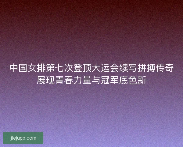 中国女排第七次登顶大运会续写拼搏传奇展现青春力量与冠军底色新