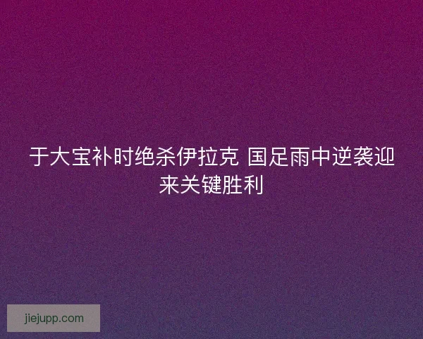于大宝补时绝杀伊拉克 国足雨中逆袭迎来关键胜利