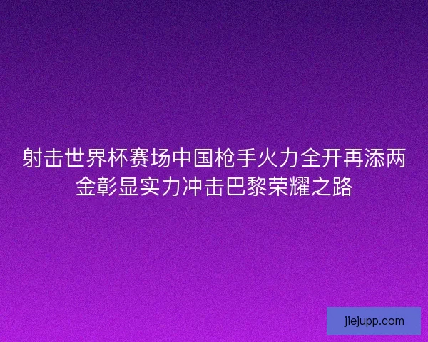 射击世界杯赛场中国枪手火力全开再添两金彰显实力冲击巴黎荣耀之路