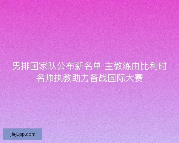 男排国家队公布新名单 主教练由比利时名帅执教助力备战国际大赛