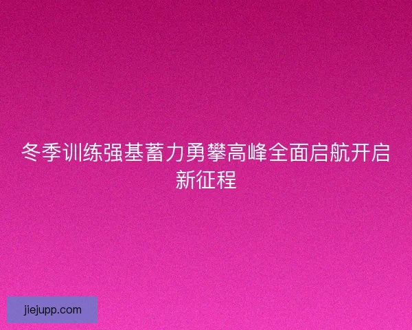 冬季训练强基蓄力勇攀高峰全面启航开启新征程
