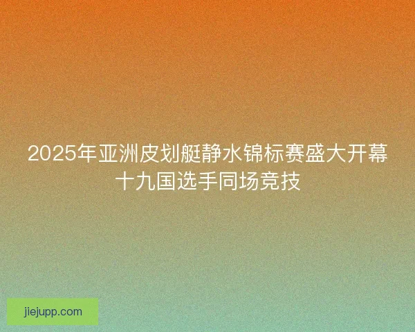 2025年亚洲皮划艇静水锦标赛盛大开幕十九国选手同场竞技