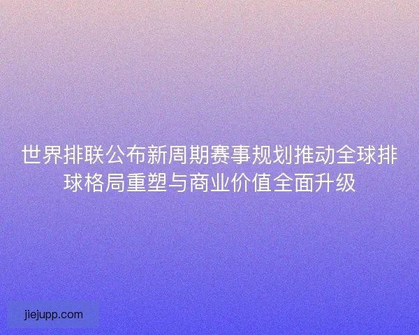 世界排联公布新周期赛事规划推动全球排球格局重塑与商业价值全面升级