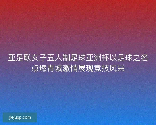 亚足联女子五人制足球亚洲杯以足球之名点燃青城激情展现竞技风采