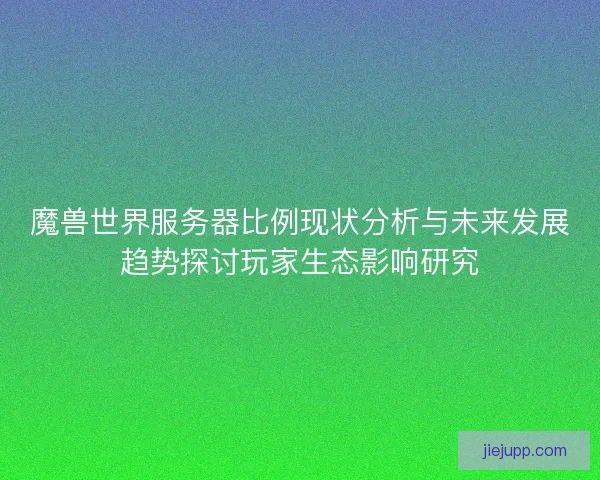 魔兽世界服务器比例现状分析与未来发展趋势探讨玩家生态影响研究