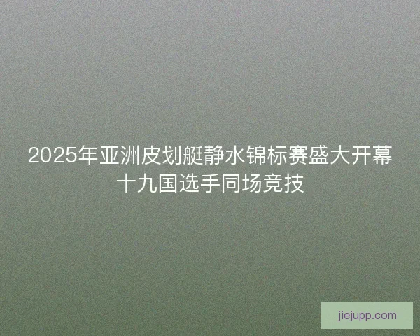 2025年亚洲皮划艇静水锦标赛盛大开幕十九国选手同场竞技