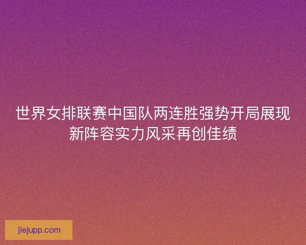 世界女排联赛中国队两连胜强势开局展现新阵容实力风采再创佳绩