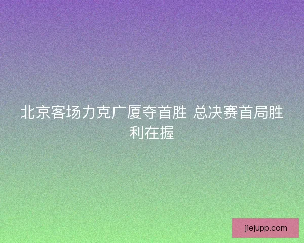 北京客场力克广厦夺首胜 总决赛首局胜利在握