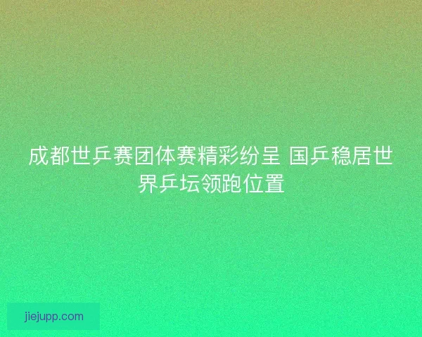 成都世乒赛团体赛精彩纷呈 国乒稳居世界乒坛领跑位置