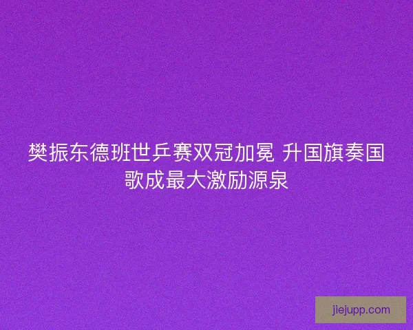樊振东德班世乒赛双冠加冕 升国旗奏国歌成最大激励源泉