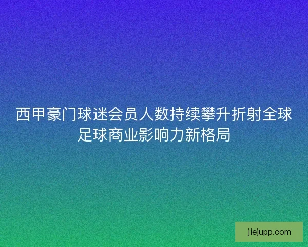 西甲豪门球迷会员人数持续攀升折射全球足球商业影响力新格局