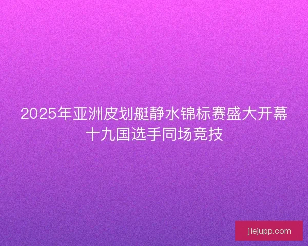 2025年亚洲皮划艇静水锦标赛盛大开幕十九国选手同场竞技