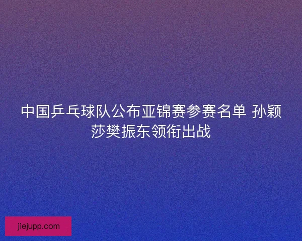 中国乒乓球队公布亚锦赛参赛名单 孙颖莎樊振东领衔出战