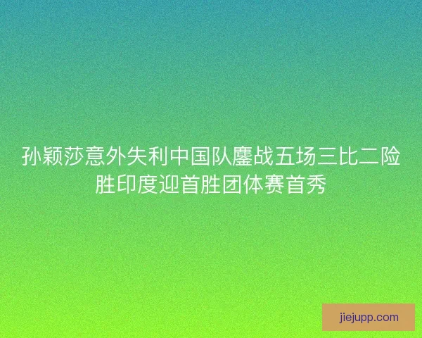 孙颖莎意外失利中国队鏖战五场三比二险胜印度迎首胜团体赛首秀
