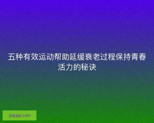 五种有效运动帮助延缓衰老过程保持青春活力的秘诀