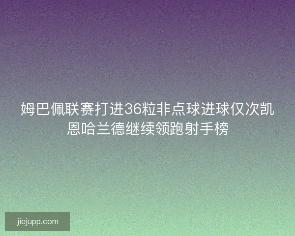 姆巴佩联赛打进36粒非点球进球仅次凯恩哈兰德继续领跑射手榜