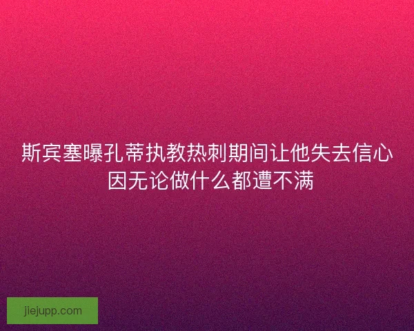 斯宾塞曝孔蒂执教热刺期间让他失去信心 因无论做什么都遭不满